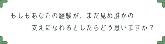 もしもあなたの経験が、まだ見ぬ誰かの支えになれるとしたらどう思いますか？